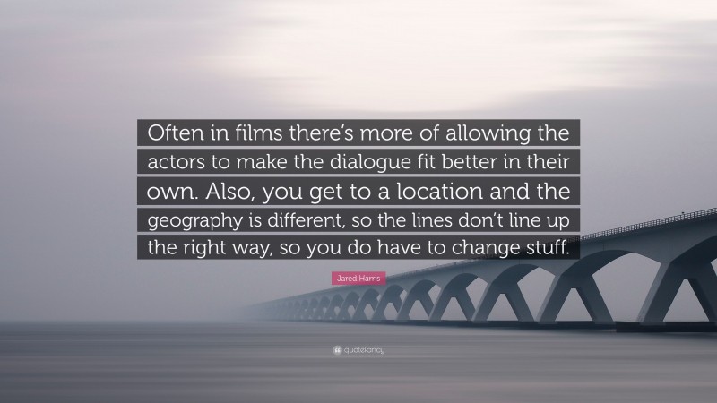 Jared Harris Quote: “Often in films there’s more of allowing the actors to make the dialogue fit better in their own. Also, you get to a location and the geography is different, so the lines don’t line up the right way, so you do have to change stuff.”