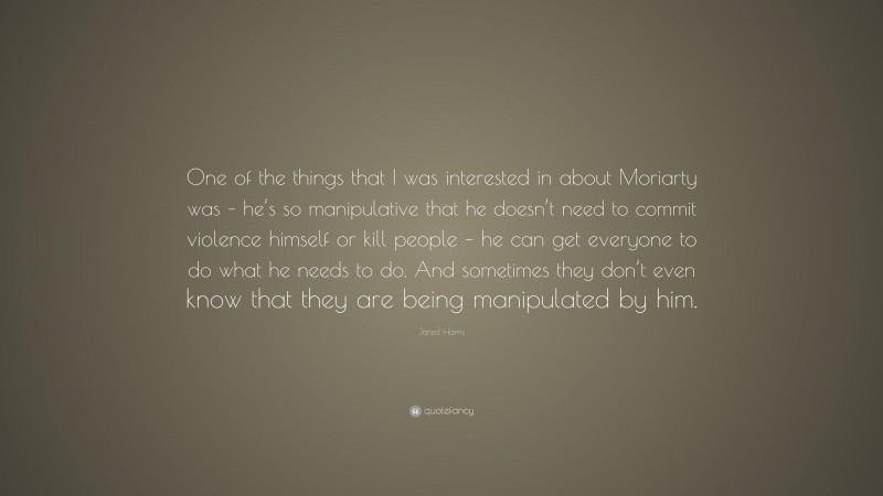 Jared Harris Quote: “One of the things that I was interested in about Moriarty was – he’s so manipulative that he doesn’t need to commit violence himself or kill people – he can get everyone to do what he needs to do. And sometimes they don’t even know that they are being manipulated by him.”