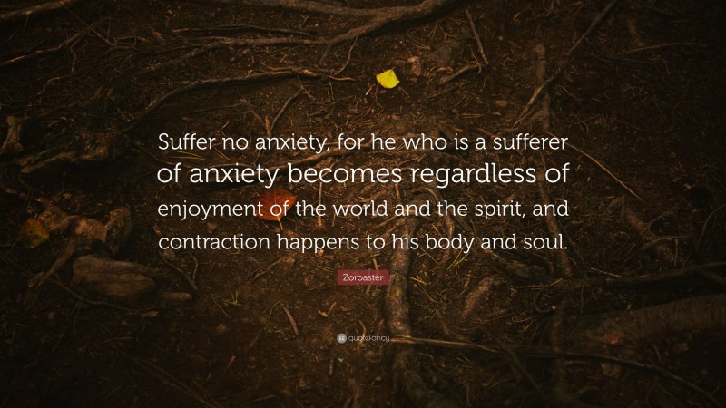 Zoroaster Quote: “Suffer no anxiety, for he who is a sufferer of anxiety becomes regardless of enjoyment of the world and the spirit, and contraction happens to his body and soul.”