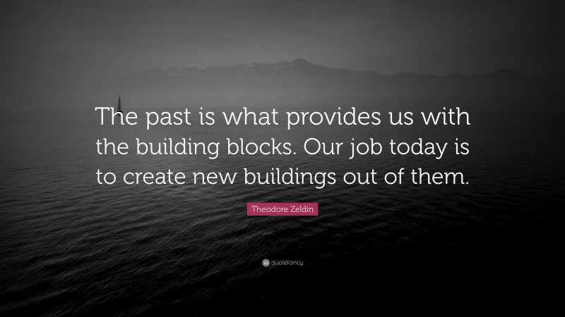 Theodore Zeldin Quote: “The past is what provides us with the building blocks. Our job today is to create new buildings out of them.”