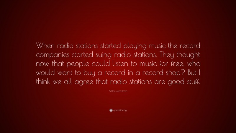 Niklas Zennstrom Quote: “When radio stations started playing music the record companies started suing radio stations. They thought now that people could listen to music for free, who would want to buy a record in a record shop? But I think we all agree that radio stations are good stuff.”