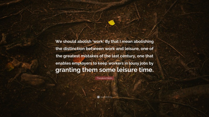 Theodore Zeldin Quote: “We should abolish ‘work.’ By that I mean abolishing the distinction between work and leisure, one of the greatest mistakes of the last century, one that enables employers to keep workers in lousy jobs by granting them some leisure time.”