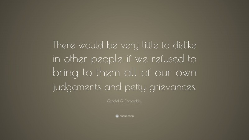 Gerald G. Jampolsky Quote: “There would be very little to dislike in other people if we refused to bring to them all of our own judgements and petty grievances.”