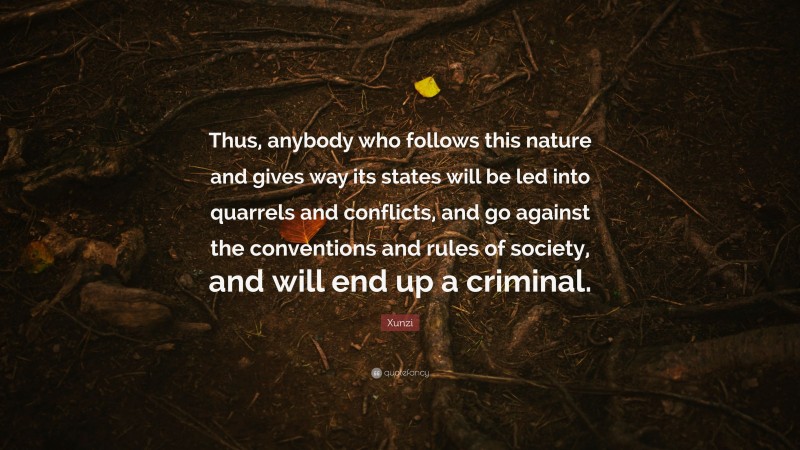 Xunzi Quote: “Thus, anybody who follows this nature and gives way its states will be led into quarrels and conflicts, and go against the conventions and rules of society, and will end up a criminal.”