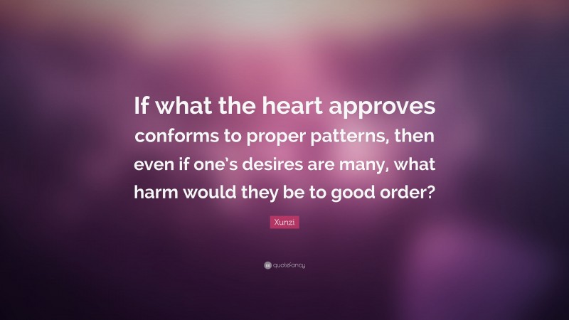 Xunzi Quote: “If what the heart approves conforms to proper patterns, then even if one’s desires are many, what harm would they be to good order?”