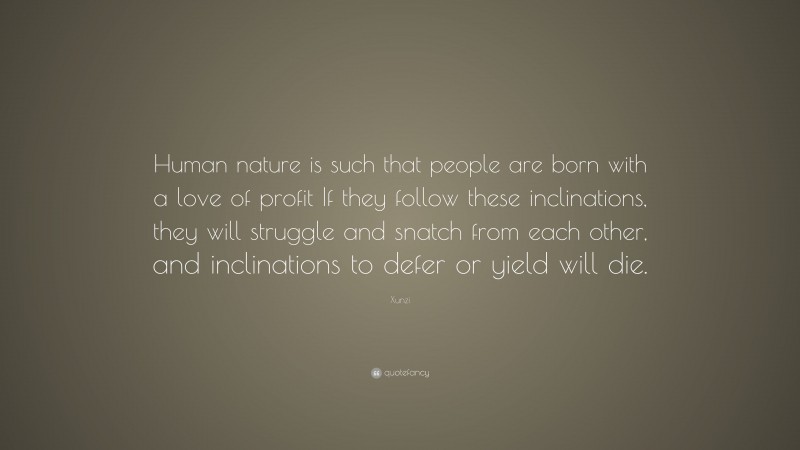 Xunzi Quote: “Human nature is such that people are born with a love of profit If they follow these inclinations, they will struggle and snatch from each other, and inclinations to defer or yield will die.”
