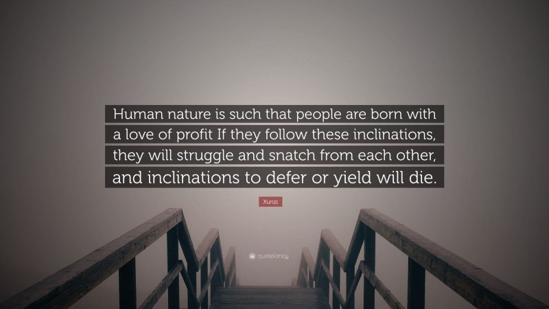 Xunzi Quote: “Human nature is such that people are born with a love of profit If they follow these inclinations, they will struggle and snatch from each other, and inclinations to defer or yield will die.”