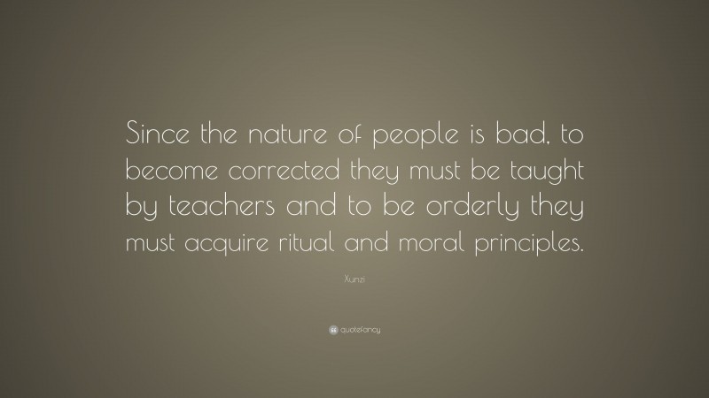 Xunzi Quote: “Since the nature of people is bad, to become corrected they must be taught by teachers and to be orderly they must acquire ritual and moral principles.”