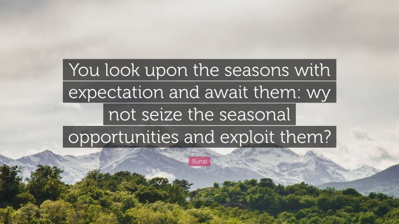 Xunzi Quote: “You look upon the seasons with expectation and await them: wy not seize the seasonal opportunities and exploit them?”