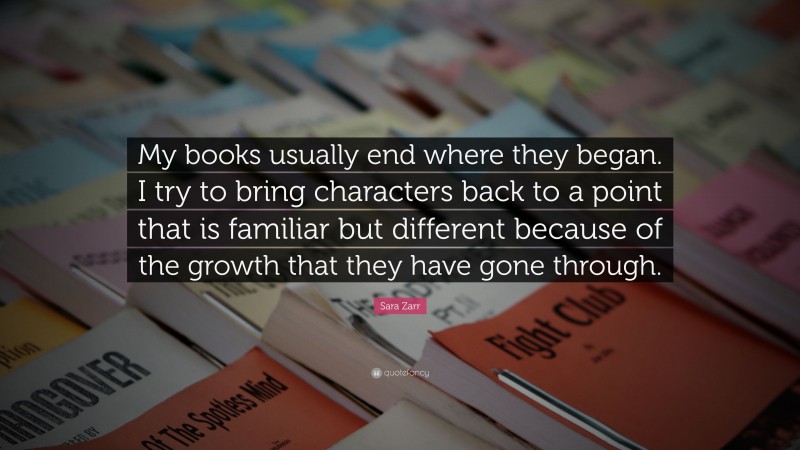 Sara Zarr Quote: “My books usually end where they began. I try to bring characters back to a point that is familiar but different because of the growth that they have gone through.”