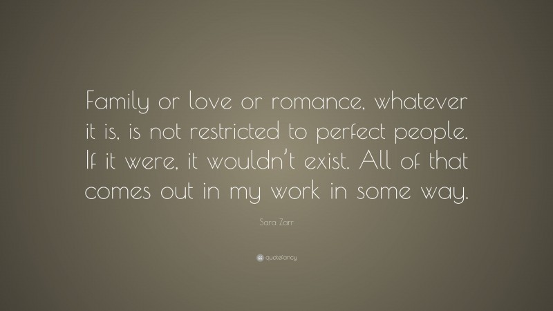 Sara Zarr Quote: “Family or love or romance, whatever it is, is not restricted to perfect people. If it were, it wouldn’t exist. All of that comes out in my work in some way.”
