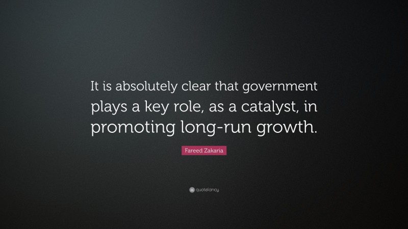 Fareed Zakaria Quote: “It is absolutely clear that government plays a key role, as a catalyst, in promoting long-run growth.”