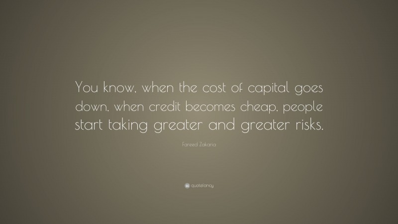 Fareed Zakaria Quote: “You know, when the cost of capital goes down, when credit becomes cheap, people start taking greater and greater risks.”