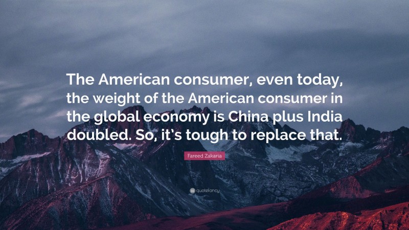 Fareed Zakaria Quote: “The American consumer, even today, the weight of the American consumer in the global economy is China plus India doubled. So, it’s tough to replace that.”