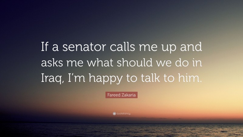Fareed Zakaria Quote: “If a senator calls me up and asks me what should we do in Iraq, I’m happy to talk to him.”