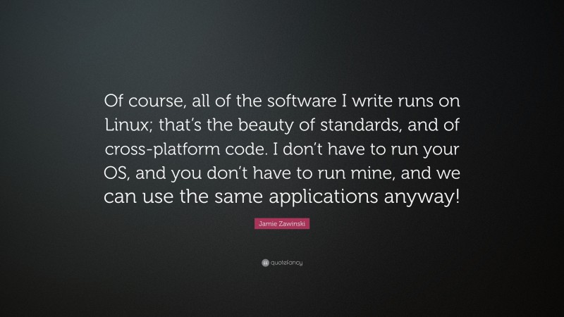 Jamie Zawinski Quote: “Of course, all of the software I write runs on Linux; that’s the beauty of standards, and of cross-platform code. I don’t have to run your OS, and you don’t have to run mine, and we can use the same applications anyway!”