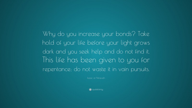 Isaac of Nineveh Quote: “Why do you increase your bonds? Take hold of your life before your light grows dark and you seek help and do not find it. This life has been given to you for repentance; do not waste it in vain pursuits.”