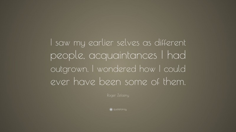 Roger Zelazny Quote: “I saw my earlier selves as different people, acquaintances I had outgrown. I wondered how I could ever have been some of them.”