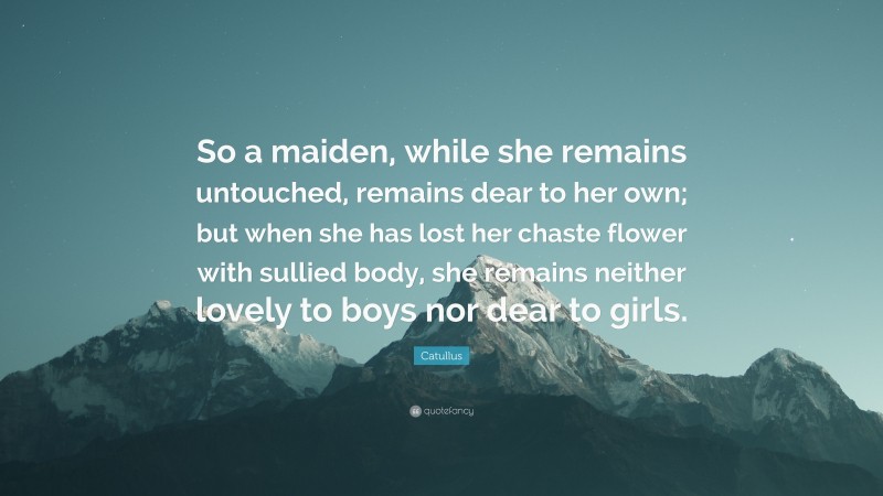 Catullus Quote: “So a maiden, while she remains untouched, remains dear to her own; but when she has lost her chaste flower with sullied body, she remains neither lovely to boys nor dear to girls.”
