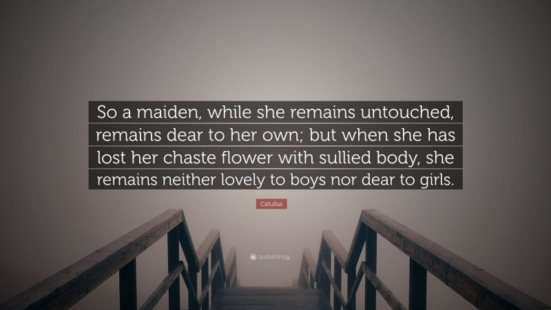 Catullus Quote: “So a maiden, while she remains untouched, remains dear to her own; but when she has lost her chaste flower with sullied body, she remains neither lovely to boys nor dear to girls.”
