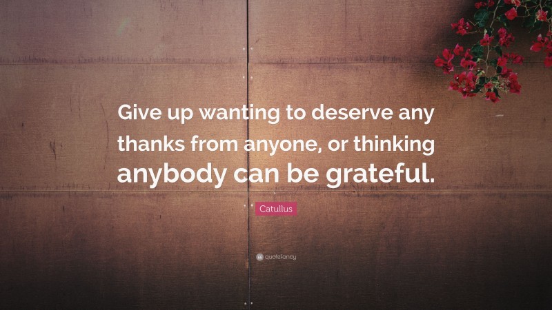Catullus Quote: “Give up wanting to deserve any thanks from anyone, or thinking anybody can be grateful.”