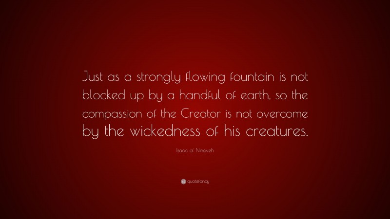 Isaac of Nineveh Quote: “Just as a strongly flowing fountain is not blocked up by a handful of earth, so the compassion of the Creator is not overcome by the wickedness of his creatures.”
