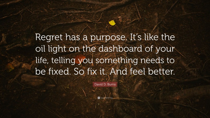 David D. Burns Quote: “Regret has a purpose. It’s like the oil light on the dashboard of your life, telling you something needs to be fixed. So fix it. And feel better.”