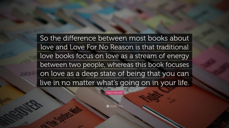 Marci Shimoff Quote: “So the difference between most books about love and Love For No Reason is that traditional love books focus on love as a stream of energy between two people, whereas this book focuses on love as a deep state of being that you can live in no matter what’s going on in your life.”