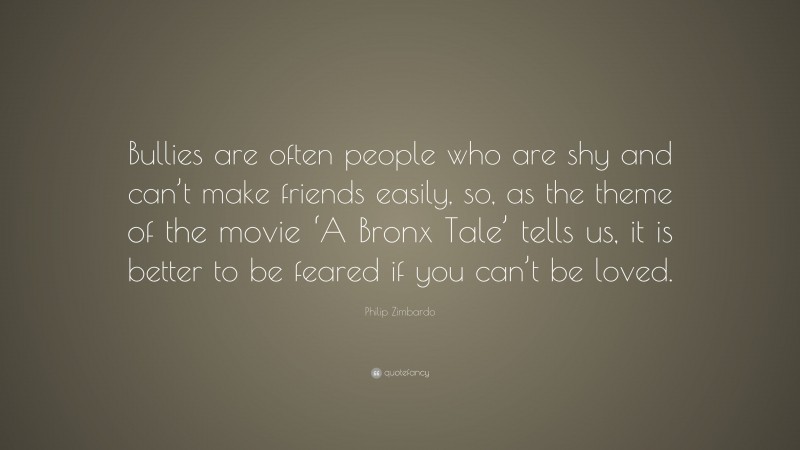 Philip Zimbardo Quote: “Bullies are often people who are shy and can’t make friends easily, so, as the theme of the movie ‘A Bronx Tale’ tells us, it is better to be feared if you can’t be loved.”