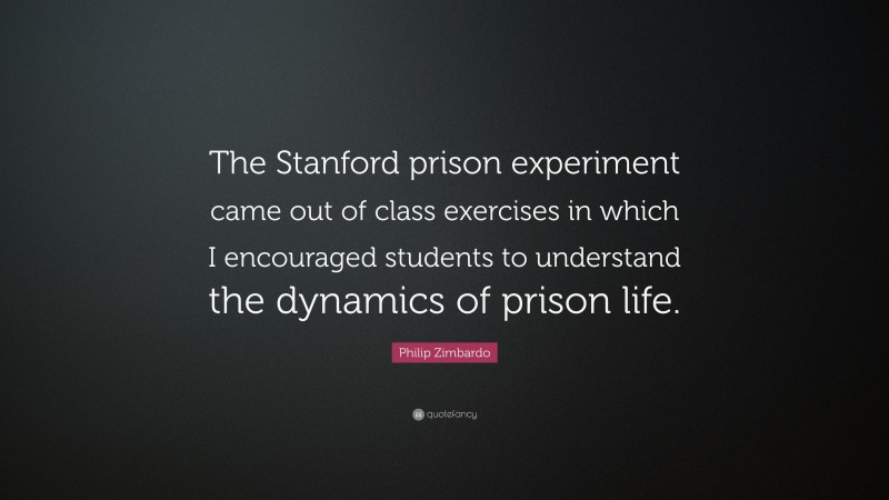 Philip Zimbardo Quote: “The Stanford prison experiment came out of class exercises in which I encouraged students to understand the dynamics of prison life.”