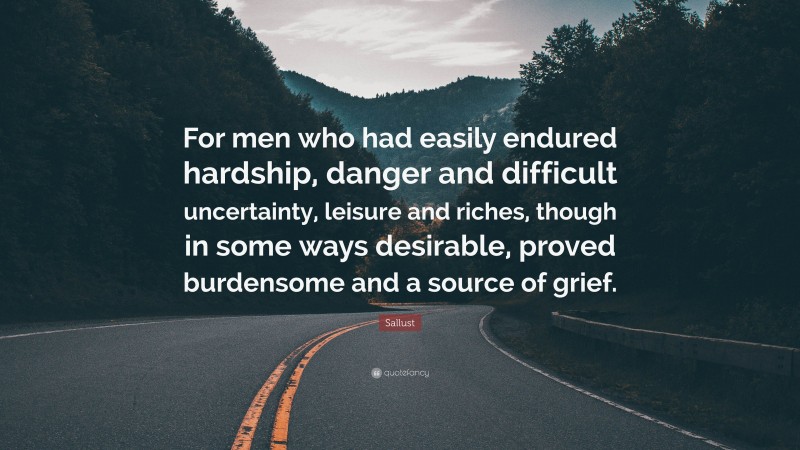 Sallust Quote: “For men who had easily endured hardship, danger and difficult uncertainty, leisure and riches, though in some ways desirable, proved burdensome and a source of grief.”