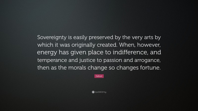 Sallust Quote: “Sovereignty is easily preserved by the very arts by which it was originally created. When, however, energy has given place to indifference, and temperance and justice to passion and arrogance, then as the morals change so changes fortune.”
