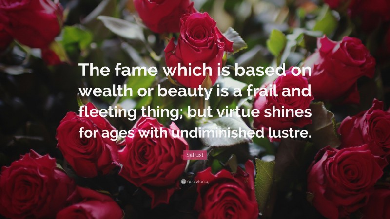 Sallust Quote: “The fame which is based on wealth or beauty is a frail and fleeting thing; but virtue shines for ages with undiminished lustre.”