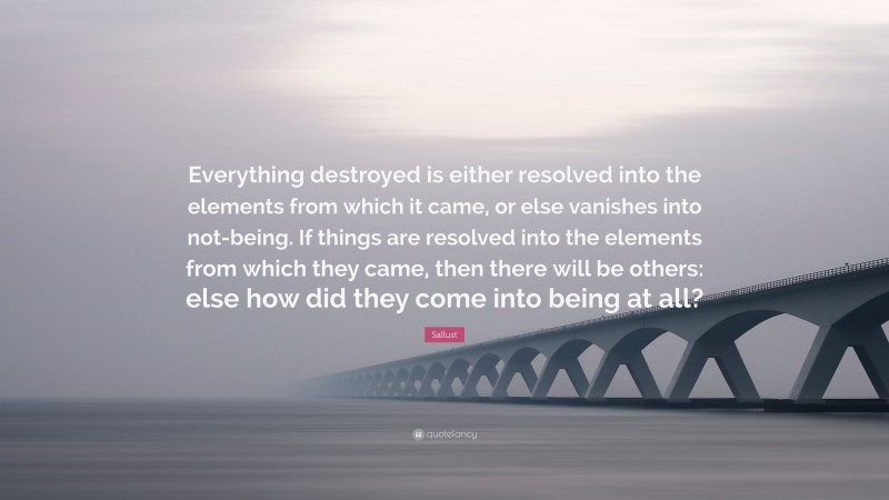 Sallust Quote: “Everything destroyed is either resolved into the elements from which it came, or else vanishes into not-being. If things are resolved into the elements from which they came, then there will be others: else how did they come into being at all?”