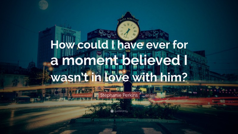Stephanie Perkins Quote: “How could I have ever for a moment believed I wasn’t in love with him?”