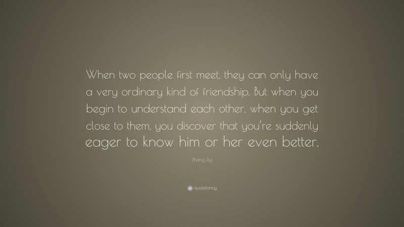 Zhang Ziyi Quote: “When two people first meet, they can only have a very ordinary kind of friendship. But when you begin to understand each other, when you get close to them, you discover that you’re suddenly eager to know him or her even better.”