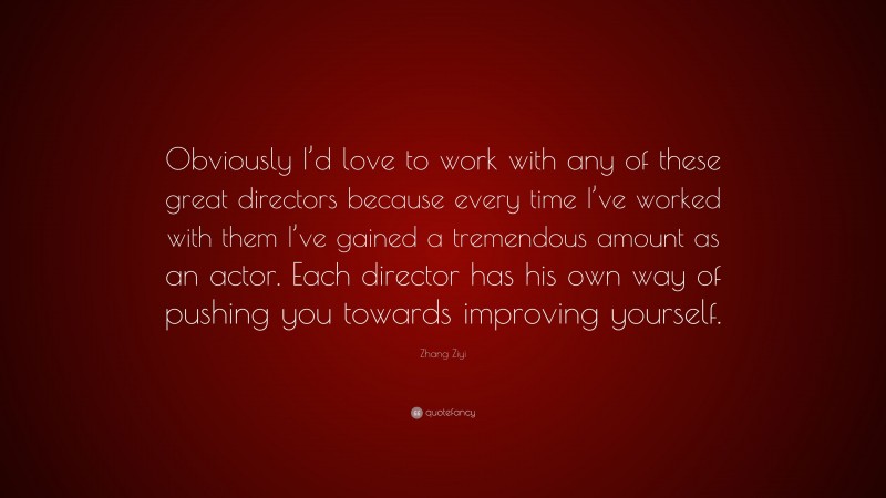 Zhang Ziyi Quote: “Obviously I’d love to work with any of these great directors because every time I’ve worked with them I’ve gained a tremendous amount as an actor. Each director has his own way of pushing you towards improving yourself.”