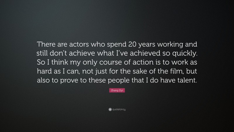 Zhang Ziyi Quote: “There are actors who spend 20 years working and still don’t achieve what I’ve achieved so quickly. So I think my only course of action is to work as hard as I can, not just for the sake of the film, but also to prove to these people that I do have talent.”