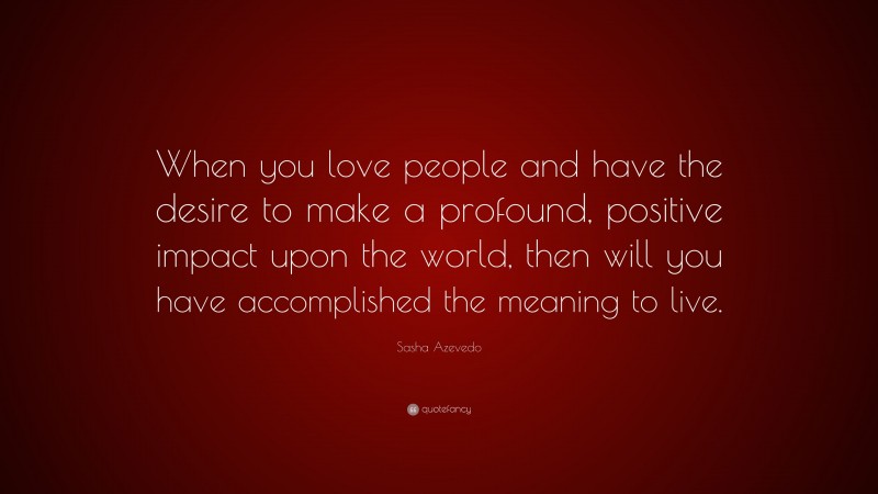 Sasha Azevedo Quote: “When you love people and have the desire to make a profound, positive impact upon the world, then will you have accomplished the meaning to live.”
