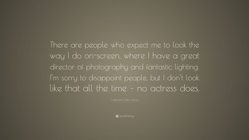 Catherine Zeta-Jones Quote: “There are people who expect me to look the way I do on-screen, where I have a great director of photography and fantastic lighting. I’m sorry to disappoint people, but I don’t look like that all the time – no actress does.”