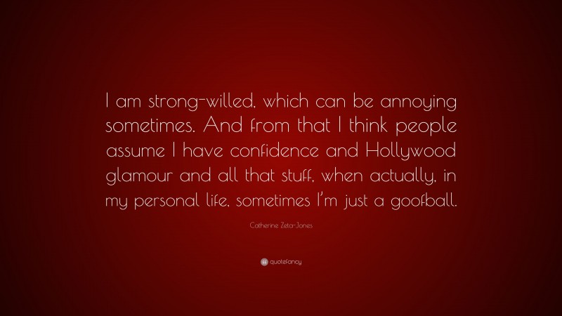 Catherine Zeta-Jones Quote: “I am strong-willed, which can be annoying sometimes. And from that I think people assume I have confidence and Hollywood glamour and all that stuff, when actually, in my personal life, sometimes I’m just a goofball.”