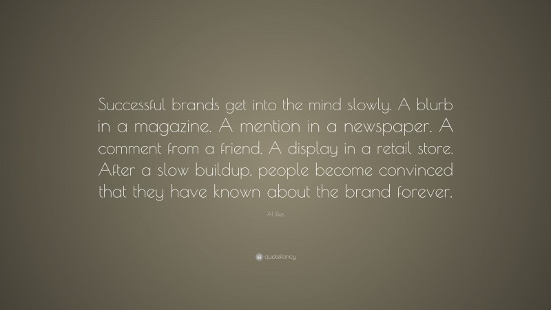 Al Ries Quote: “Successful brands get into the mind slowly. A blurb in a magazine. A mention in a newspaper. A comment from a friend. A display in a retail store. After a slow buildup, people become convinced that they have known about the brand forever.”