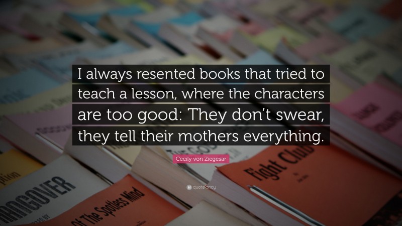 Cecily von Ziegesar Quote: “I always resented books that tried to teach a lesson, where the characters are too good: They don’t swear, they tell their mothers everything.”