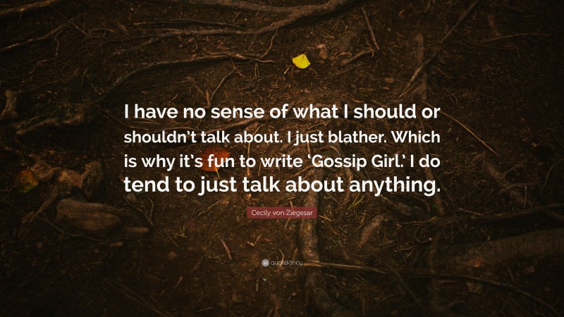 Cecily von Ziegesar Quote: “I have no sense of what I should or shouldn’t talk about. I just blather. Which is why it’s fun to write ‘Gossip Girl.’ I do tend to just talk about anything.”
