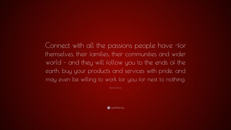 Patrick Dixon Quote: “Connect with all the passions people have -for themselves, their families, their communities and wider world – and they will follow you to the ends of the earth, buy your products and services with pride, and may even be willing to work for you for next to nothing.”