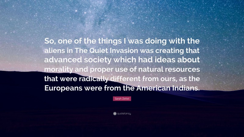 Sarah Zettel Quote: “So, one of the things I was doing with the aliens in The Quiet Invasion was creating that advanced society which had ideas about morality and proper use of natural resources that were radically different from ours, as the Europeans were from the American Indians.”