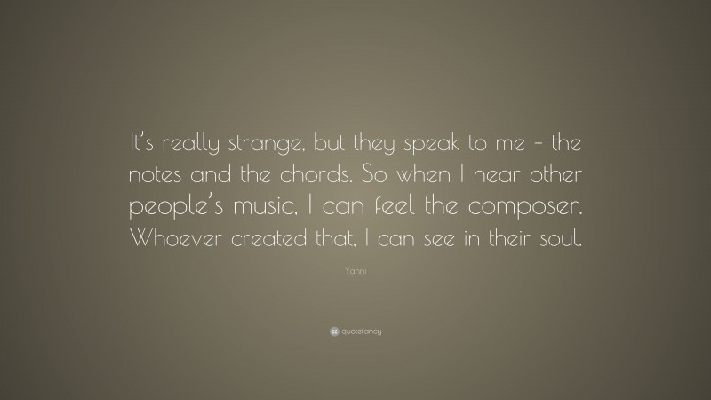 Yanni Quote: “It’s really strange, but they speak to me – the notes and the chords. So when I hear other people’s music, I can feel the composer. Whoever created that, I can see in their soul.”