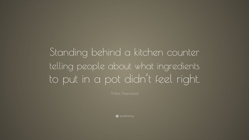 Trisha Yearwood Quote: “Standing behind a kitchen counter telling people about what ingredients to put in a pot didn’t feel right.”