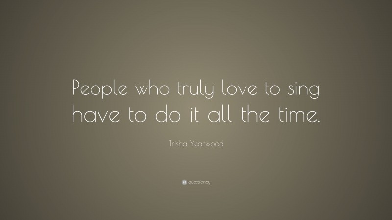 Trisha Yearwood Quote: “People who truly love to sing have to do it all the time.”