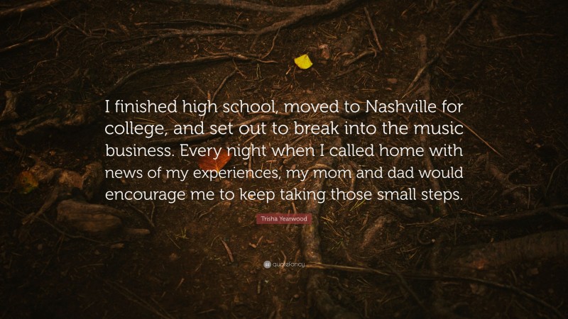 Trisha Yearwood Quote: “I finished high school, moved to Nashville for college, and set out to break into the music business. Every night when I called home with news of my experiences, my mom and dad would encourage me to keep taking those small steps.”